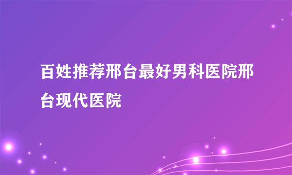 百姓推荐邢台最好男科医院邢台现代医院
