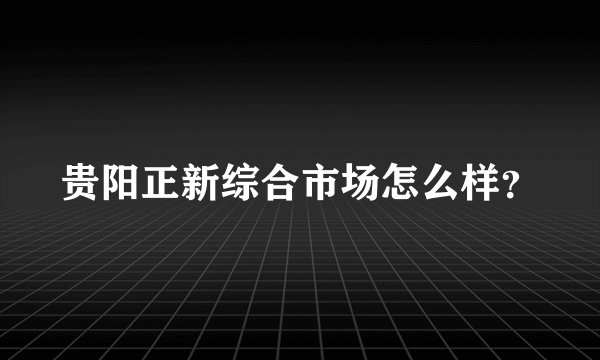 贵阳正新综合市场怎么样？