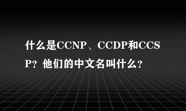 什么是CCNP、CCDP和CCSP？他们的中文名叫什么？