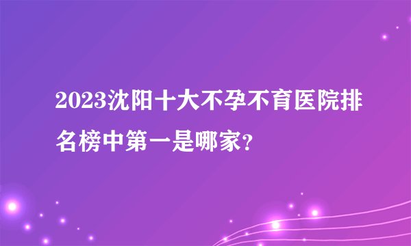 2023沈阳十大不孕不育医院排名榜中第一是哪家？