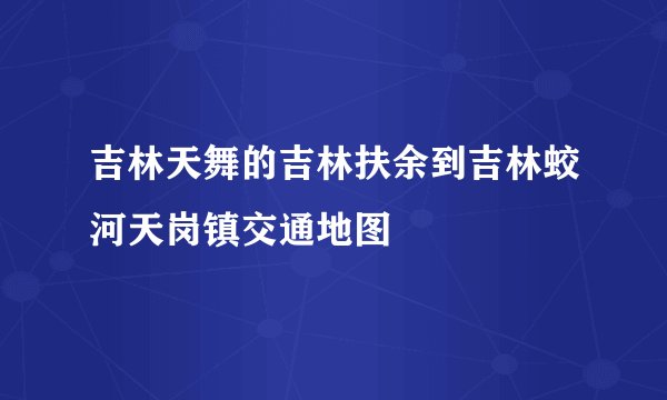 吉林天舞的吉林扶余到吉林蛟河天岗镇交通地图