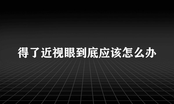 得了近视眼到底应该怎么办