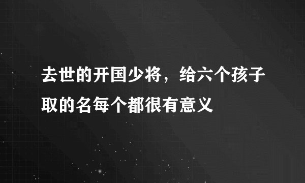 去世的开国少将,给六个孩子取的名每个都很有意义