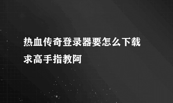 热血传奇登录器要怎么下载 求高手指教阿
