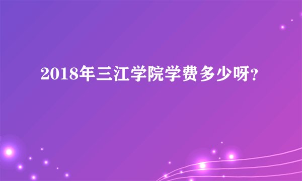 2018年三江学院学费多少呀？