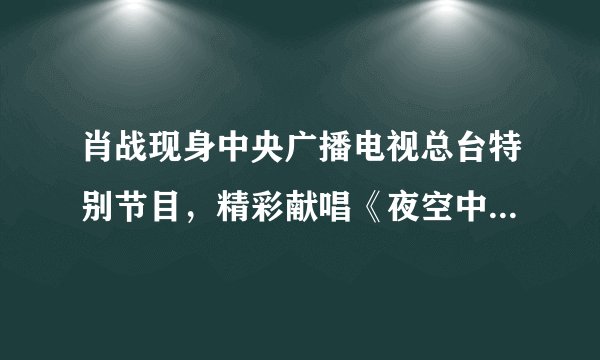 肖战现身中央广播电视总台特别节目,精彩献唱《夜空中最亮的星》