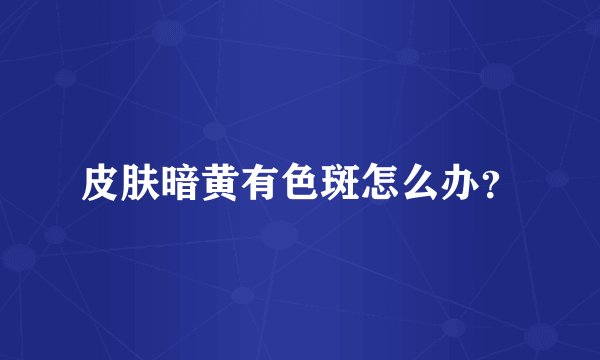 皮肤暗黄有色斑怎么办？