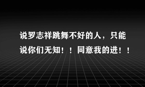 说罗志祥跳舞不好的人，只能说你们无知！！同意我的进！！