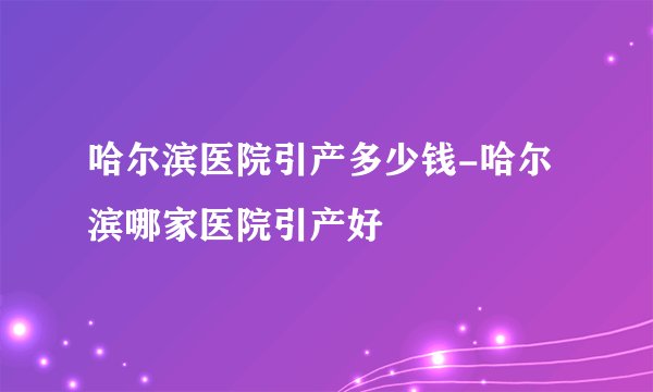 哈尔滨医院引产多少钱-哈尔滨哪家医院引产好