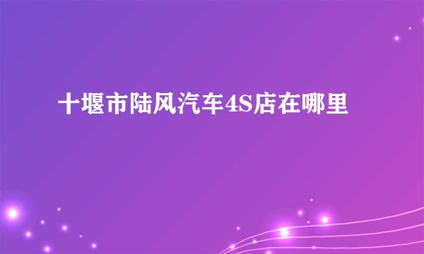 十堰市陆风汽车4S店在哪里