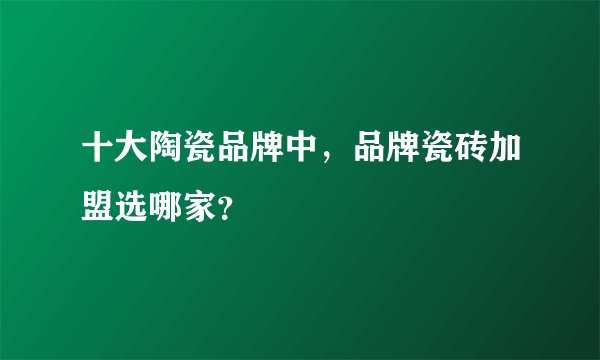 十大陶瓷品牌中,品牌瓷砖加盟选哪家?