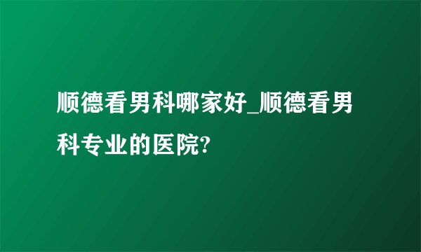 顺德看男科哪家好_顺德看男科专业的医院?