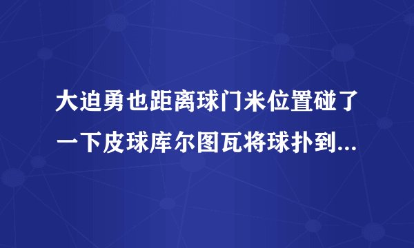 大迫勇也距离球门米位置碰了一下皮球库尔图瓦将球扑到但他脱手了