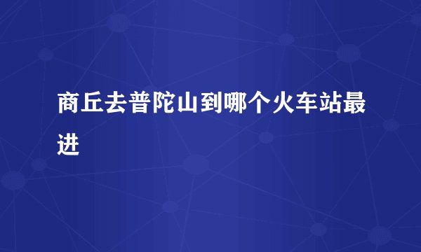 商丘去普陀山到哪个火车站最进