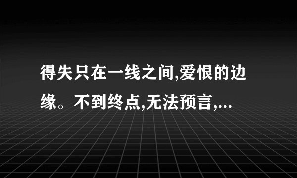 得失只在一线之间,爱恨的边缘。不到终点,无法预言,谁会在身边。是那首歌?