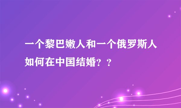 一个黎巴嫩人和一个俄罗斯人如何在中国结婚？？