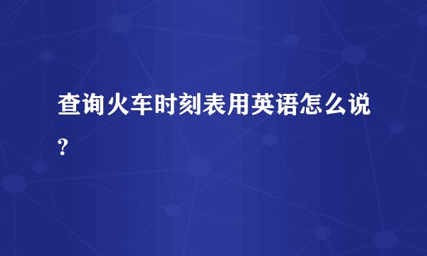 查询火车时刻表用英语怎么说?