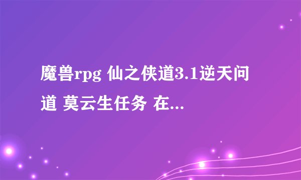 魔兽rpg 仙之侠道3.1逆天问道 莫云生任务 在地图的哪里 怎么做 求大神指点
