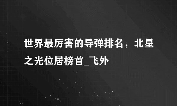 世界最厉害的导弹排名,北星之光位居榜首_飞外
