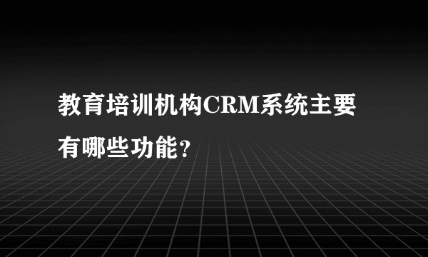 教育培训机构CRM系统主要有哪些功能?