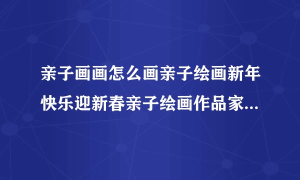 亲子画画怎么画亲子绘画新年快乐迎新春亲子绘画作品家庭亲子绘画作品图？