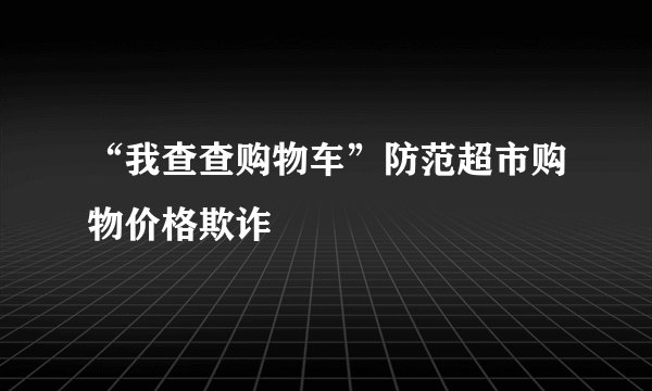 “我查查购物车”防范超市购物价格欺诈