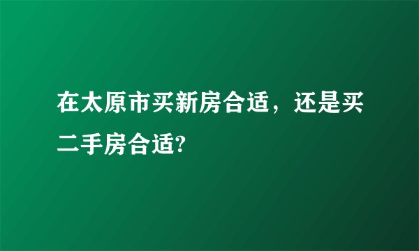 在太原市买新房合适,还是买二手房合适?