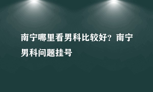 南宁哪里看男科比较好？南宁男科问题挂号