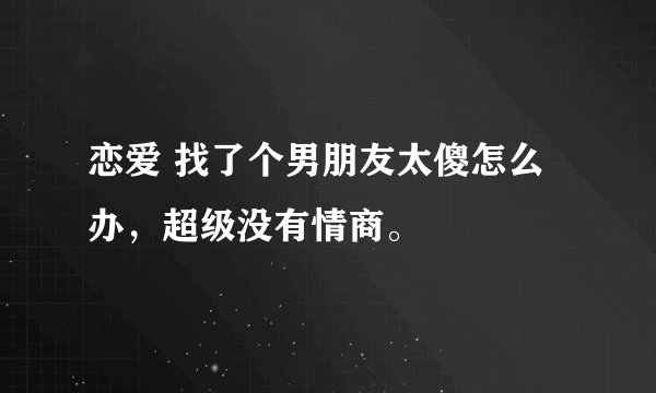 恋爱 找了个男朋友太傻怎么办，超级没有情商。