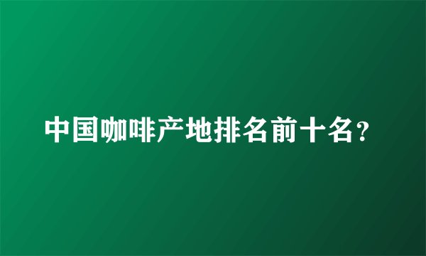 中国咖啡产地排名前十名？