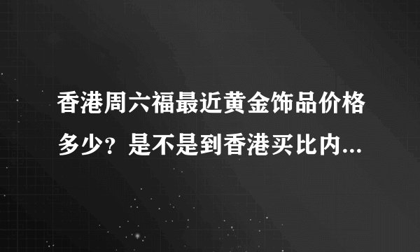 香港周六福最近黄金饰品价格多少？是不是到香港买比内地便宜？