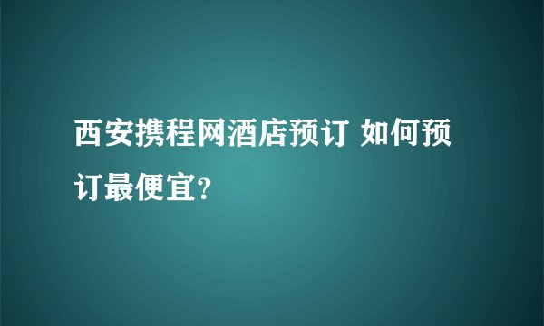 西安携程网酒店预订 如何预订最便宜?
