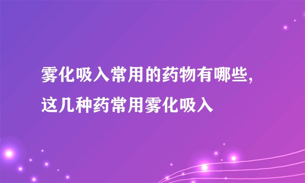 雾化吸入常用的药物有哪些,这几种药常用雾化吸入