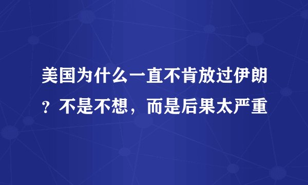 美国为什么一直不肯放过伊朗？不是不想，而是后果太严重