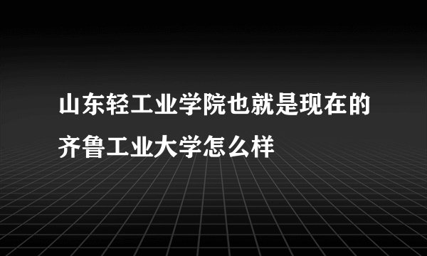 山东轻工业学院也就是现在的齐鲁工业大学怎么样