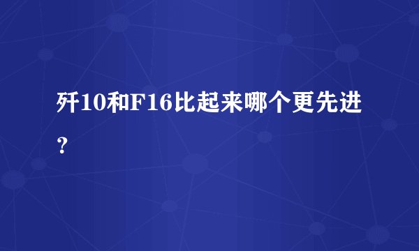 歼10和F16比起来哪个更先进?