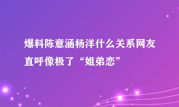 爆料陈意涵杨洋什么关系网友直呼像极了“姐弟恋”
