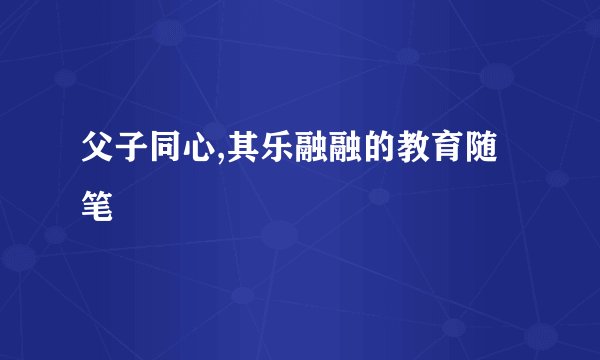 父子同心,其乐融融的教育随笔
