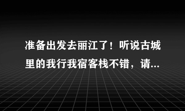 准备出发去丽江了!听说古城里的我行我宿客栈不错,请住过的朋友给些建议,我住的地方还没定!急求!