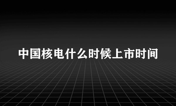中国核电什么时候上市时间