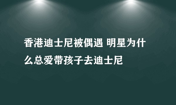香港迪士尼被偶遇 明星为什么总爱带孩子去迪士尼