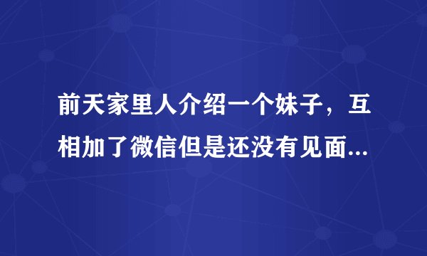 前天家里人介绍一个妹子，互相加了微信但是还没有见面。前天加完微信聊的还算可以。但是我现在却不知道该