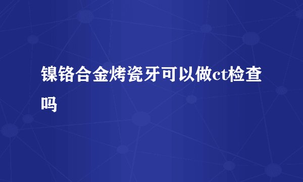 镍铬合金烤瓷牙可以做ct检查吗