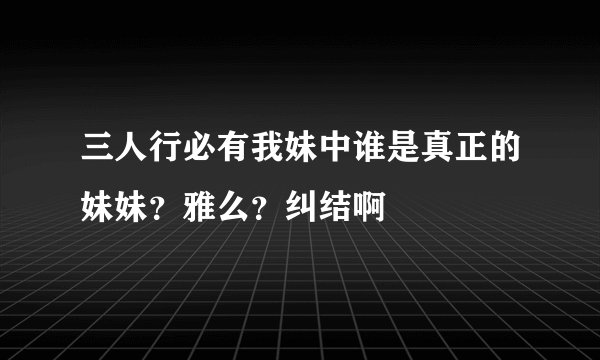 三人行必有我妹中谁是真正的妹妹？雅么？纠结啊
