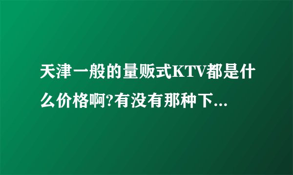 天津一般的量贩式KTV都是什么价格啊?有没有那种下午买断的?