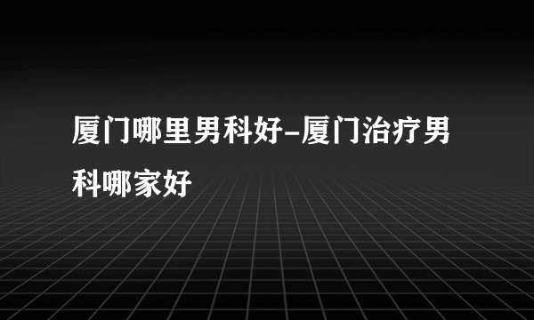 厦门哪里男科好-厦门治疗男科哪家好