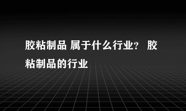 胶粘制品 属于什么行业？ 胶粘制品的行业