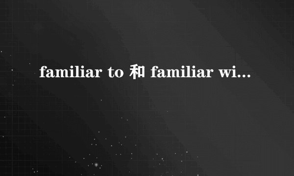 familiar to 和 familiar with 的区别是什么