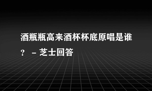 酒瓶瓶高来酒杯杯底原唱是谁？ - 芝士回答