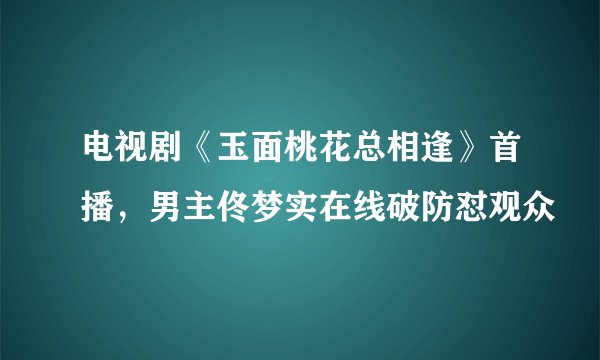 电视剧《玉面桃花总相逢》首播,男主佟梦实在线破防怼观众